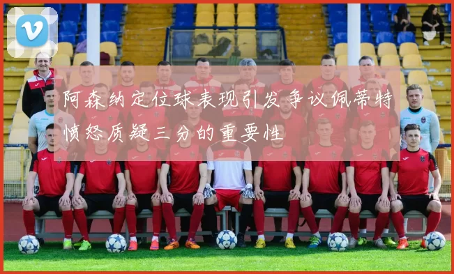 阿森纳定位球表现引发争议佩蒂特愤怒质疑三分的重要性
