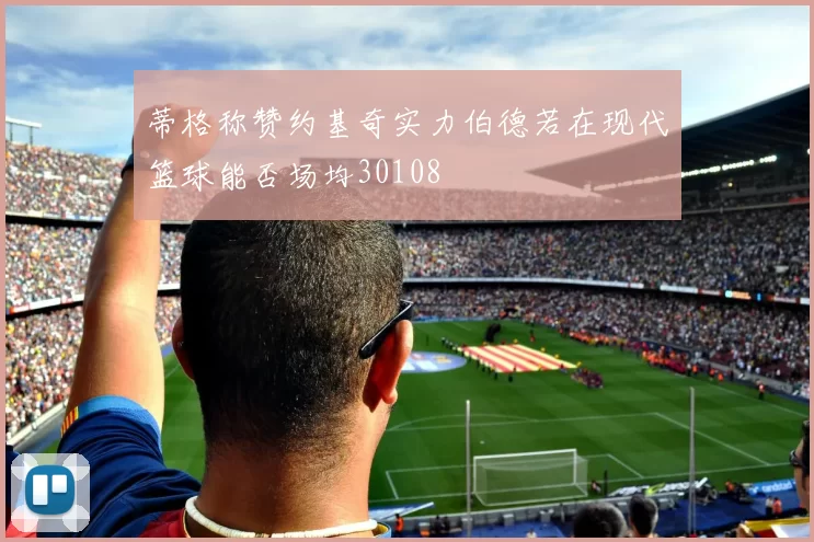 蒂格称赞约基奇实力伯德若在现代篮球能否场均30108